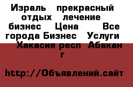 Израль - прекрасный  отдых - лечение - бизнес  › Цена ­ 1 - Все города Бизнес » Услуги   . Хакасия респ.,Абакан г.
